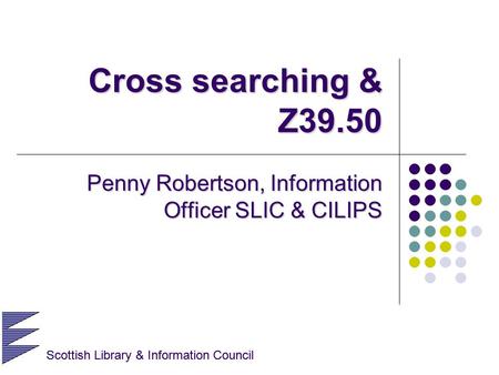 Scottish Library & Information Council Cross searching & Z39.50 Penny Robertson, Information Officer SLIC & CILIPS Scottish Library & Information Council.