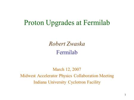 1 Proton Upgrades at Fermilab Robert Zwaska Fermilab March 12, 2007 Midwest Accelerator Physics Collaboration Meeting Indiana University Cyclotron Facility.