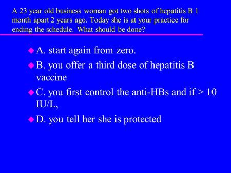 A 23 year old business woman got two shots of hepatitis B 1 month apart 2 years ago. Today she is at your practice for ending the schedule. What should.