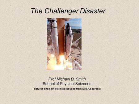 Prof Michael D. Smith School of Physical Sciences (pictures and some text reproduced from NASA sources) The Challenger Disaster.