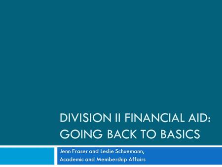 DIVISION II FINANCIAL AID: GOING BACK TO BASICS Jenn Fraser and Leslie Schuemann, Academic and Membership Affairs.