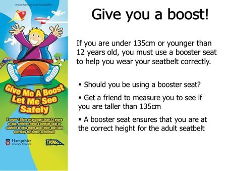 If you are under 135cm or younger than 12 years old, you must use a booster seat to help you wear your seatbelt correctly.  Should you be using a booster.