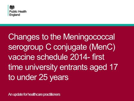 Changes to the Meningococcal serogroup C conjugate (MenC) vaccine schedule 2014- first time university entrants aged 17 to under 25 years An update for.