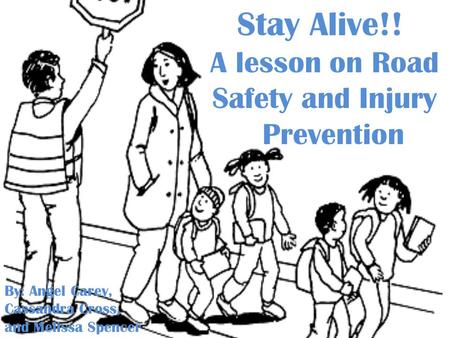 Stay Alive!! A lesson on Road Safety and Injury Prevention By: Angel Carey, Cassandra Cross, and Melissa Spencer.