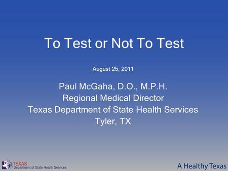 To Test or Not To Test August 25, 2011 Paul McGaha, D.O., M.P.H. Regional Medical Director Texas Department of State Health Services Tyler, TX.
