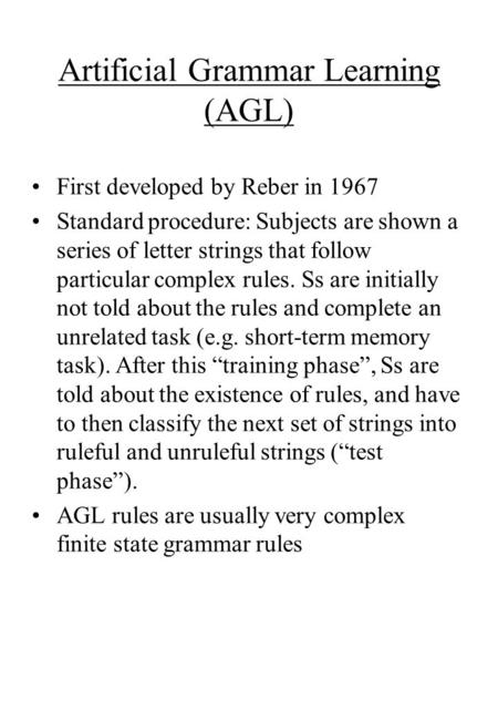 Artificial Grammar Learning (AGL) First developed by Reber in 1967 Standard procedure: Subjects are shown a series of letter strings that follow particular.
