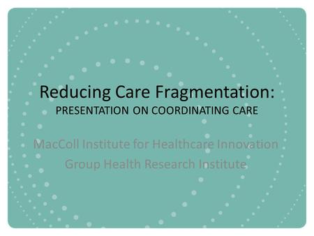Reducing Care Fragmentation: PRESENTATION ON COORDINATING CARE MacColl Institute for Healthcare Innovation Group Health Research Institute.