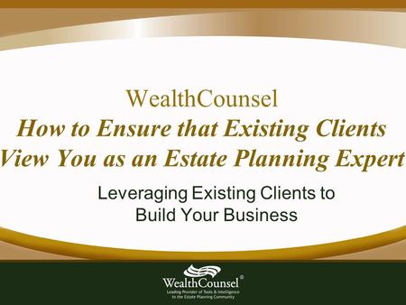 WealthCounsel How to Ensure that Existing Clients View You as an Estate Planning Expert Leveraging Existing Clients to Build Your Business.