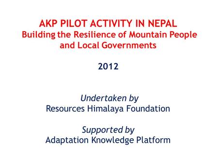 AKP PILOT ACTIVITY IN NEPAL Building the Resilience of Mountain People and Local Governments 2012 Undertaken by Resources Himalaya Foundation Supported.