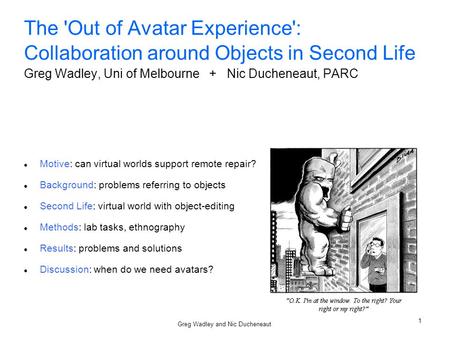 Greg Wadley and Nic Ducheneaut 1 The 'Out of Avatar Experience': Collaboration around Objects in Second Life Greg Wadley, Uni of Melbourne + Nic Ducheneaut,