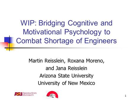 1 WIP: Bridging Cognitive and Motivational Psychology to Combat Shortage of Engineers Martin Reisslein, Roxana Moreno, and Jana Reisslein Arizona State.