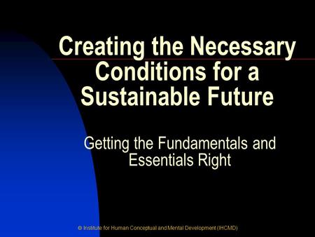  Institute for Human Conceptual and Mental Development (IHCMD) Getting the Fundamentals and Essentials Right Creating the Necessary Conditions for a Sustainable.