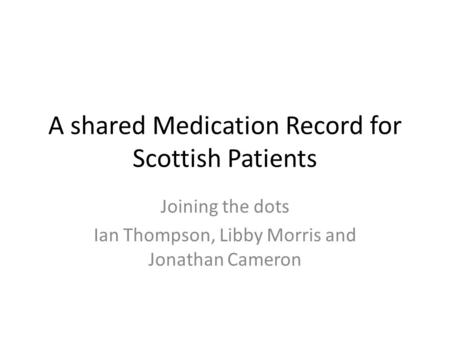 A shared Medication Record for Scottish Patients Joining the dots Ian Thompson, Libby Morris and Jonathan Cameron.