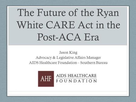 The Future of the Ryan White CARE Act in the Post-ACA Era Jason King Advocacy & Legislative Affairs Manager AIDS Healthcare Foundation – Southern Bureau.