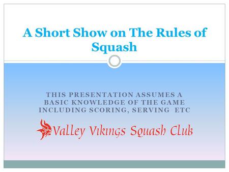 THIS PRESENTATION ASSUMES A BASIC KNOWLEDGE OF THE GAME INCLUDING SCORING, SERVING ETC A Short Show on The Rules of Squash.