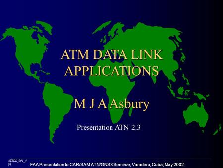 FAA Presentation to CAR/SAM ATN/GNSS Seminar, Varadero, Cuba, May 2002 ATM DATA LINK APPLICATIONS M J A Asbury ATSDL_001_4 01 Presentation ATN 2.3.