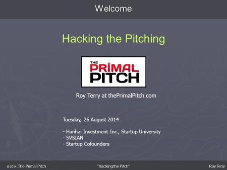 Welcome Hacking the Pitching © 2014, The Primal Pitch Roy Terry “Hacking the Pitch Tuesday, 26 August 2014 - Hanhai Investment Inc., Startup University.