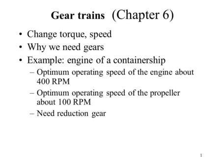 1 Gear trains (Chapter 6) Change torque, speed Why we need gears Example: engine of a containership –Optimum operating speed of the engine about 400 RPM.
