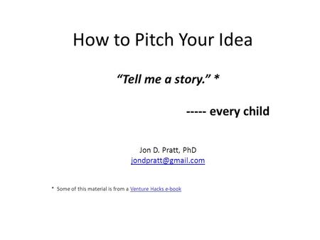 How to Pitch Your Idea “Tell me a story.” * ----- every child Jon D. Pratt, PhD * Some of this material is from a Venture Hacks e-bookVenture.