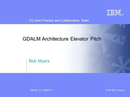 CQ Best Practise and Collaboration Team © 2006 IBM Corporation Version: 0.1 (DRAFT) GDALM Architecture Elevator Pitch Bob Myers.
