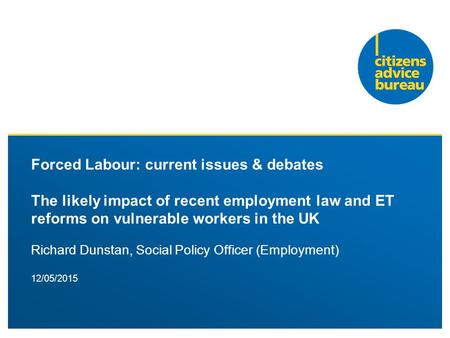 12/05/2015 Forced Labour: current issues & debates The likely impact of recent employment law and ET reforms on vulnerable workers in the UK Richard Dunstan,