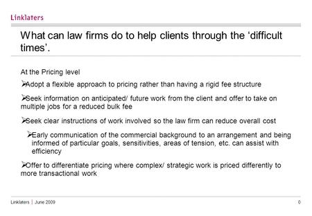 Linklaters │ June 2009 0 What can law firms do to help clients through the ‘difficult times’. At the Pricing level  Adopt a flexible approach to pricing.