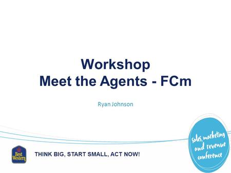 THINK BIG, START SMALL, ACT NOW! Workshop Meet the Agents - FCm Ryan Johnson.