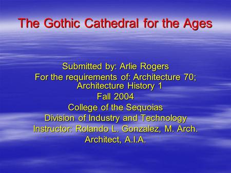The Gothic Cathedral for the Ages Submitted by: Arlie Rogers For the requirements of: Architecture 70; Architecture History 1 Fall 2004 College of the.
