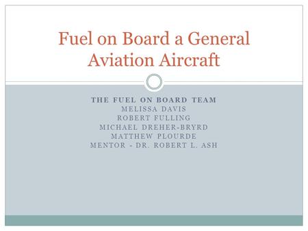 THE FUEL ON BOARD TEAM MELISSA DAVIS ROBERT FULLING MICHAEL DREHER-BRYRD MATTHEW PLOURDE MENTOR - DR. ROBERT L. ASH Fuel on Board a General Aviation Aircraft.