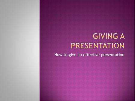 How to give an effective presentation.  Purpose  Information Explain your topic, teach a process, describe a situation  Persuasion Change an attitude,