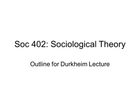 Soc 402: Sociological Theory Outline for Durkheim Lecture.