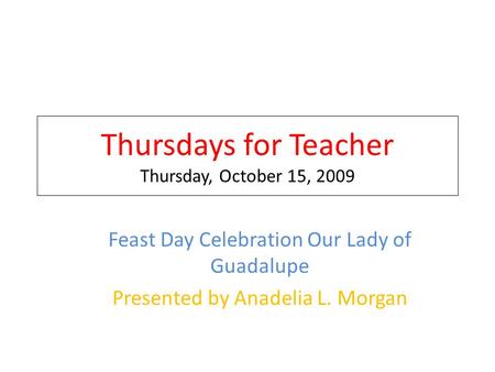 Thursdays for Teacher Thursday, October 15, 2009 Feast Day Celebration Our Lady of Guadalupe Presented by Anadelia L. Morgan.