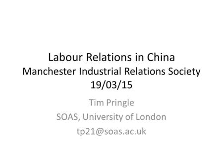 Labour Relations in China Manchester Industrial Relations Society 19/03/15 Tim Pringle SOAS, University of London