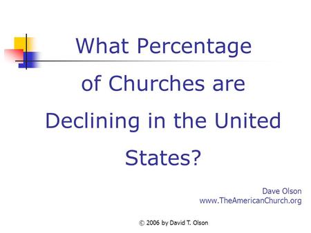 © 2006 by David T. Olson What Percentage of Churches are Declining in the United States? Dave Olson www.TheAmericanChurch.org.