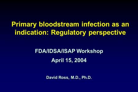 Primary bloodstream infection as an indication: Regulatory perspective FDA/IDSA/ISAP Workshop April 15, 2004 David Ross, M.D., Ph.D.