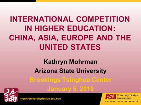 INTERNATIONAL COMPETITION IN HIGHER EDUCATION: CHINA, ASIA, EUROPE AND THE UNITED STATES Kathryn Mohrman Arizona State University Brookings Tsinghua Center.