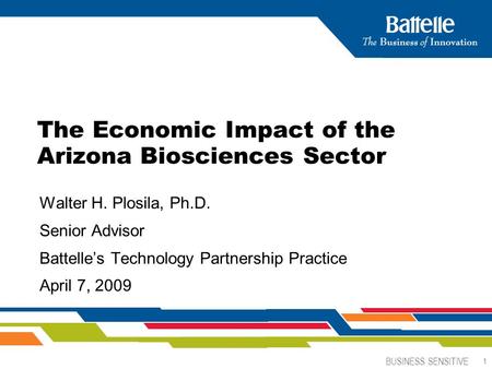 BUSINESS SENSITIVE 1 The Economic Impact of the Arizona Biosciences Sector Walter H. Plosila, Ph.D. Senior Advisor Battelle’s Technology Partnership Practice.
