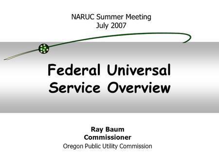 Federal Universal Service Overview NARUC Summer Meeting July 2007 Ray Baum Commissioner Oregon Public Utility Commission.