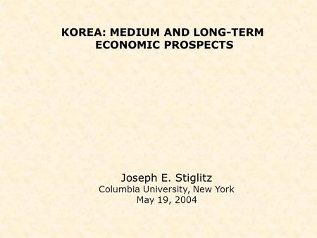 KOREA: MEDIUM AND LONG-TERM ECONOMIC PROSPECTS Joseph E. Stiglitz Columbia University, New York May 19, 2004.