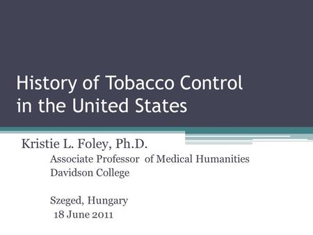History of Tobacco Control in the United States Kristie L. Foley, Ph.D. Associate Professor of Medical Humanities Davidson College Szeged, Hungary 18 June.