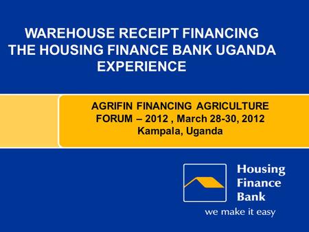 WAREHOUSE RECEIPT FINANCING THE HOUSING FINANCE BANK UGANDA EXPERIENCE AGRIFIN FINANCING AGRICULTURE FORUM – 2012, March 28-30, 2012 Kampala, Uganda.