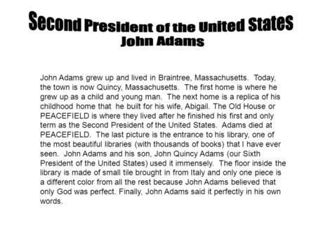 John Adams grew up and lived in Braintree, Massachusetts. Today, the town is now Quincy, Massachusetts. The first home is where he grew up as a child and.