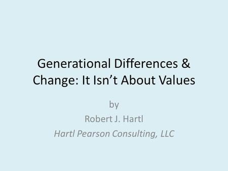 Generational Differences & Change: It Isn’t About Values by Robert J. Hartl Hartl Pearson Consulting, LLC.