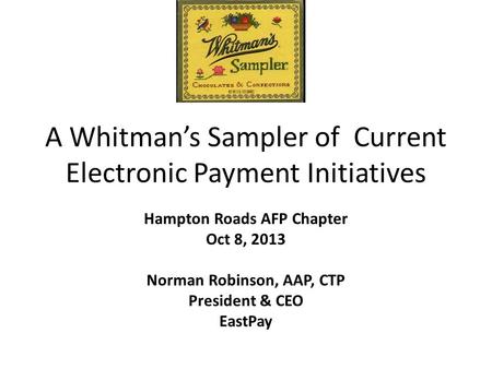 A Whitman’s Sampler of Current Electronic Payment Initiatives Hampton Roads AFP Chapter Oct 8, 2013 Norman Robinson, AAP, CTP President & CEO EastPay.