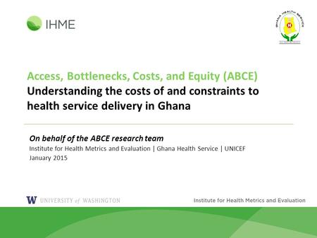 Access, Bottlenecks, Costs, and Equity (ABCE) Understanding the costs of and constraints to health service delivery in Ghana On behalf of the ABCE research.