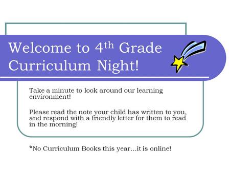 Welcome to 4 th Grade Curriculum Night! Take a minute to look around our learning environment! Please read the note your child has written to you, and.