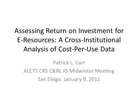Assessing Return on Investment for E-Resources: A Cross-Institutional Analysis of Cost-Per-Use Data Patrick L. Carr ALCTS CRS C&RL IG Midwinter Meeting.