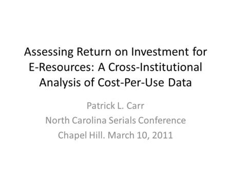 Assessing Return on Investment for E-Resources: A Cross-Institutional Analysis of Cost-Per-Use Data Patrick L. Carr North Carolina Serials Conference Chapel.