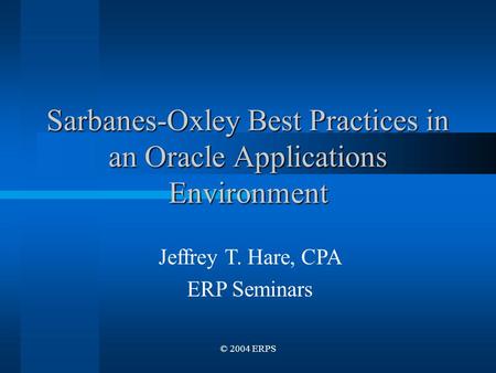 © 2004 ERPS Sarbanes-Oxley Best Practices in an Oracle Applications Environment Jeffrey T. Hare, CPA ERP Seminars.