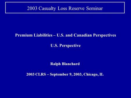 Premium Liabilities – U.S. and Canadian Perspectives U.S. Perspective Ralph Blanchard 2003 CLRS – September 9, 2003, Chicago, IL 2003 Casualty Loss Reserve.